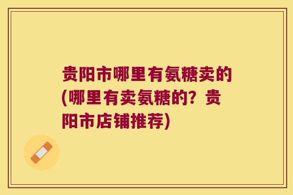 贵阳市哪里有氨糖卖的(哪里有卖氨糖的?贵阳市店铺推荐) 贵阳市哪里有氨糖卖的(哪里有卖氨糖的?贵阳市店铺推荐)
