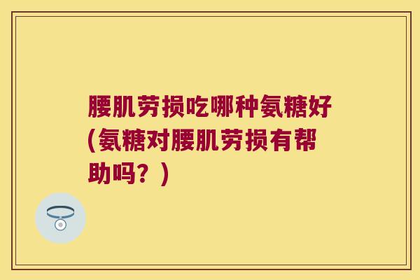 腰肌劳损吃哪种氨糖好(氨糖对腰肌劳损有帮助吗？)