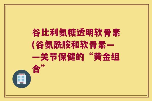 谷比利氨糖透明软骨素(谷氨酰胺和软骨素——关节保健的“黄金组合”
