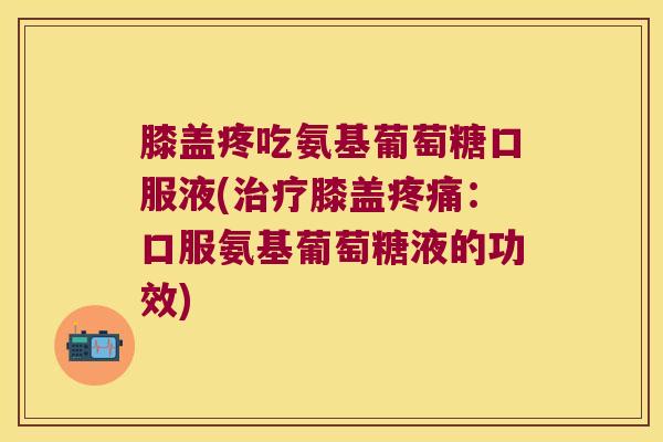 膝盖疼吃氨基葡萄糖口服液(膝盖:口服氨基葡萄糖液的功效) 膝盖疼吃氨基葡萄糖口服液(膝盖:口服氨基葡萄糖液的功效)