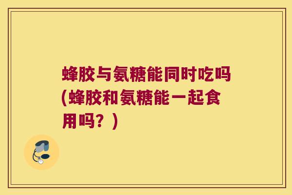 蜂胶与氨糖能同时吃吗(蜂胶和氨糖能一起食用吗?) 蜂胶与氨糖能同时吃吗(蜂胶和氨糖能一起食用吗?)