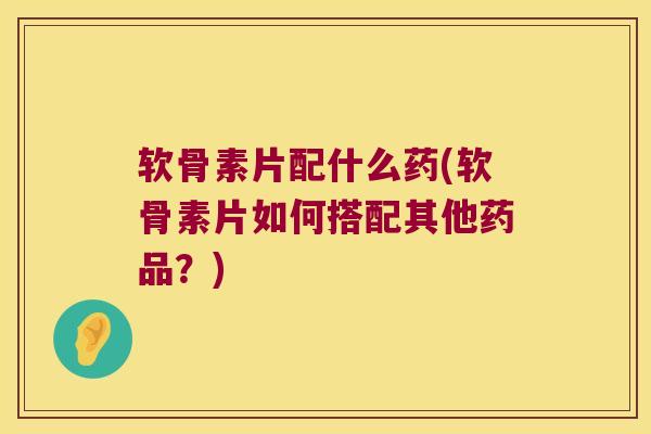软骨素片配什么药(软骨素片如何搭配其他药品？)