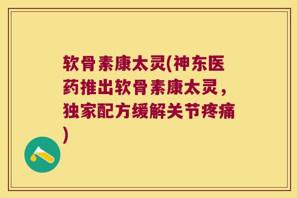 软骨素康太灵(神东医药推出软骨素康太灵，独家配方缓解关节)