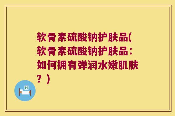 软骨素硫酸钠护肤品(软骨素硫酸钠护肤品：如何拥有弹润水嫩？)