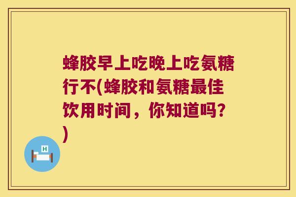 蜂胶早上吃晚上吃氨糖行不(蜂胶和氨糖佳饮用时间,你知道吗?) 蜂胶早上吃晚上吃氨糖行不(蜂胶和氨糖佳饮用时间,你知道吗?)