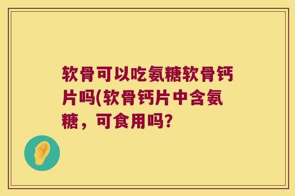 软骨可以吃氨糖软骨钙片吗(软骨钙片中含氨糖,可食用吗? 软骨可以吃氨糖软骨钙片吗(软骨钙片中含氨糖,可食用吗?