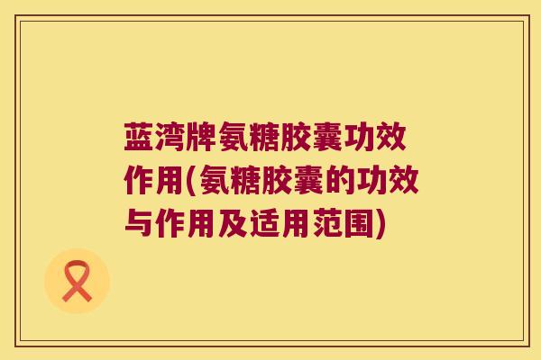 蓝湾牌氨糖胶囊功效 作用(氨糖胶囊的功效与作用及适用范围) 蓝湾牌氨糖胶囊功效 作用(氨糖胶囊的功效与作用及适用范围)