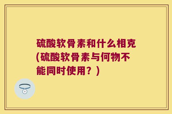 硫酸软骨素和什么相克(硫酸软骨素与何物不能同时使用？)