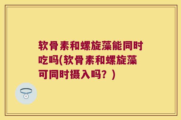 软骨素和螺旋藻能同时吃吗(软骨素和螺旋藻可同时摄入吗？)