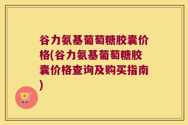 谷力氨基葡萄糖胶囊价格(谷力氨基葡萄糖胶囊价格查询及购买指南)