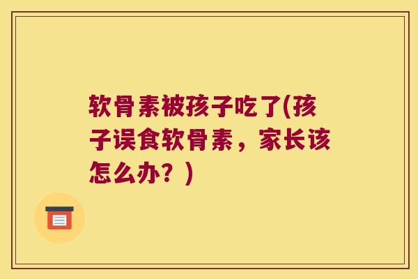 软骨素被孩子吃了(孩子误食软骨素,家长该怎么办?) 软骨素被孩子吃了(孩子误食软骨素,家长该怎么办?)