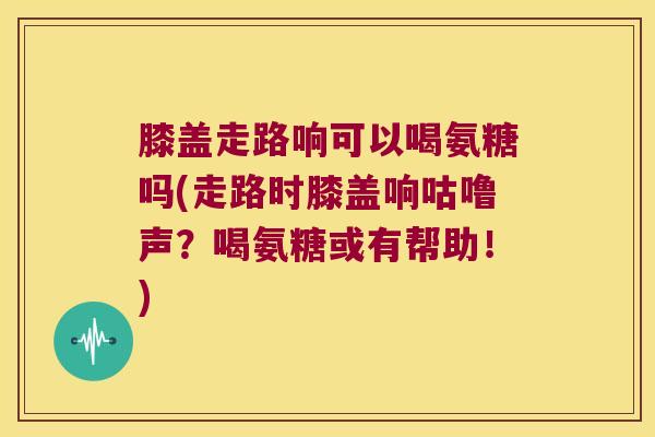 膝盖走路响可以喝氨糖吗(走路时膝盖响咕噜声?喝氨糖或有帮助!) 膝盖走路响可以喝氨糖吗(走路时膝盖响咕噜声?喝氨糖或有帮助!)