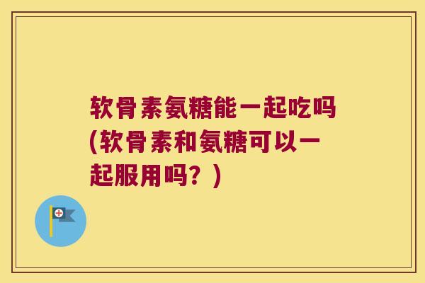 软骨素氨糖能一起吃吗(软骨素和氨糖可以一起服用吗？)