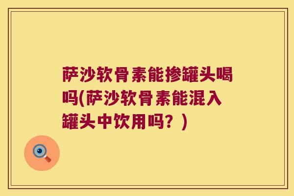萨沙软骨素能掺罐头喝吗(萨沙软骨素能混入罐头中饮用吗？)