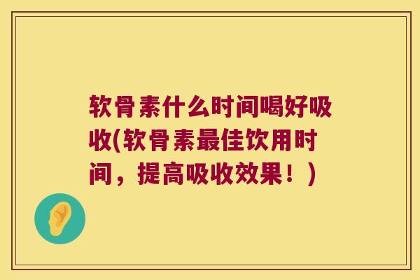 软骨素什么时间喝好吸收(软骨素佳饮用时间，提高吸收效果！)