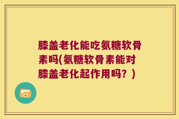 膝盖老化能吃氨糖软骨素吗(氨糖软骨素能对膝盖老化起作用吗？)