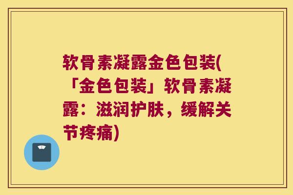 软骨素凝露金色包装(「金色包装」软骨素凝露:滋润护肤,缓解关节) 软骨素凝露金色包装(「金色包装」软骨素凝露:滋润护肤,缓解关节)