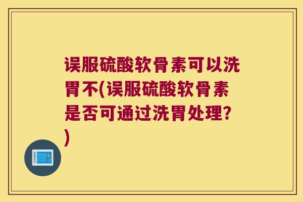 误服硫酸软骨素可以洗胃不(误服硫酸软骨素是否可通过洗胃处理?) 误服硫酸软骨素可以洗胃不(误服硫酸软骨素是否可通过洗胃处理?)