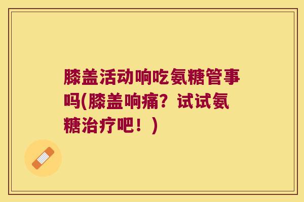 膝盖活动响吃氨糖管事吗(膝盖响痛？试试氨糖吧！)