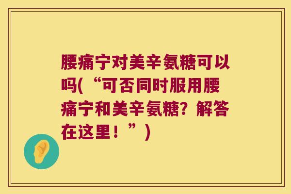 腰痛宁对美辛氨糖可以吗(“可否同时服用腰痛宁和美辛氨糖?解答在这里!”) 腰痛宁对美辛氨糖可以吗(“可否同时服用腰痛宁和美辛氨糖?解答在这里!”)
