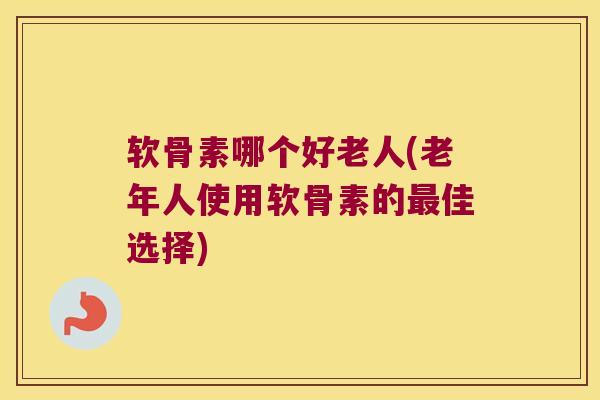 软骨素哪个好老人(老年人使用软骨素的佳选择) 软骨素哪个好老人(老年人使用软骨素的佳选择)