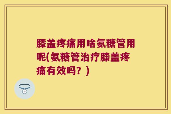 膝盖用啥氨糖管用呢(氨糖管膝盖有效吗？)
