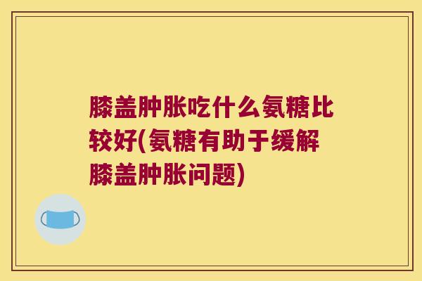 膝盖吃什么氨糖比较好(氨糖有助于缓解膝盖问题) 膝盖吃什么氨糖比较好(氨糖有助于缓解膝盖问题)