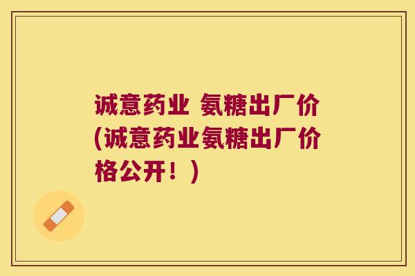 诚意药业 氨糖出厂价(诚意药业氨糖出厂价格公开!) 诚意药业 氨糖出厂价(诚意药业氨糖出厂价格公开!)
