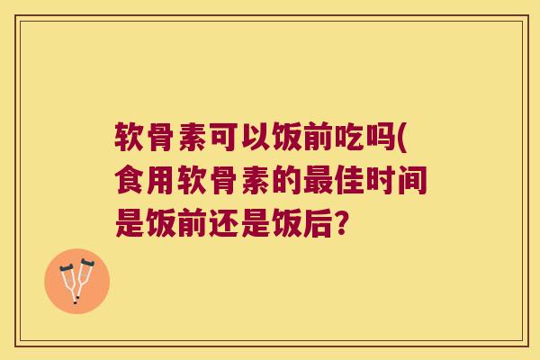 软骨素可以饭前吃吗(食用软骨素的佳时间是饭前还是饭后? 软骨素可以饭前吃吗(食用软骨素的佳时间是饭前还是饭后?