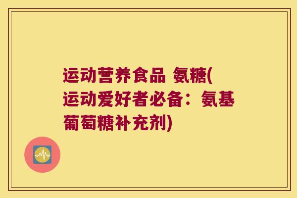 运动营养食品 氨糖(运动爱好者必备:氨基葡萄糖补充剂) 运动营养食品 氨糖(运动爱好者必备:氨基葡萄糖补充剂)