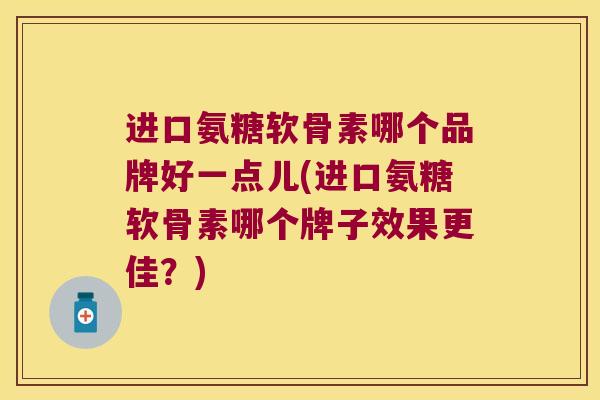 进口氨糖软骨素哪个品牌好一点儿(进口氨糖软骨素哪个牌子效果更佳？)