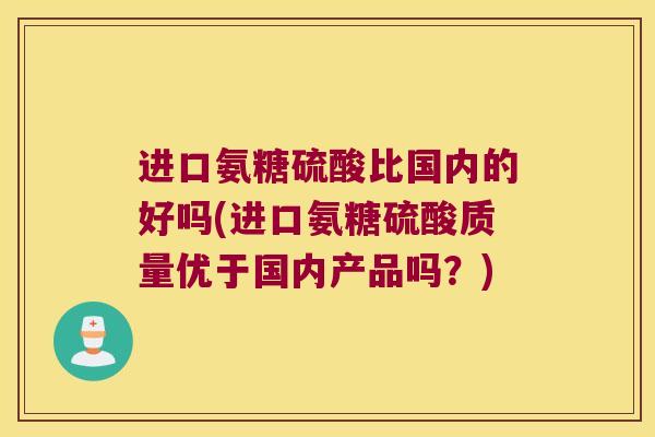进口氨糖硫酸比国内的好吗(进口氨糖硫酸质量优于国内产品吗？)