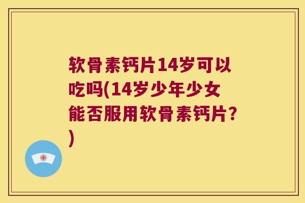 软骨素钙片14岁可以吃吗(14岁少年少女能否服用软骨素钙片？)