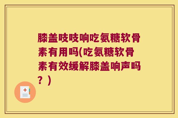 膝盖吱吱响吃氨糖软骨素有用吗(吃氨糖软骨素有效缓解膝盖响声吗?) 膝盖吱吱响吃氨糖软骨素有用吗(吃氨糖软骨素有效缓解膝盖响声吗?)