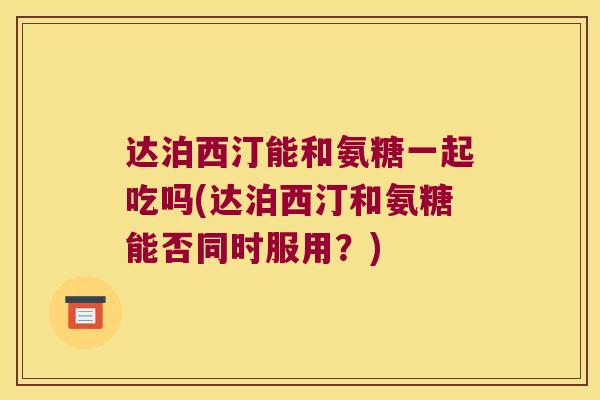 达泊西汀能和氨糖一起吃吗(达泊西汀和氨糖能否同时服用?) 达泊西汀能和氨糖一起吃吗(达泊西汀和氨糖能否同时服用?)