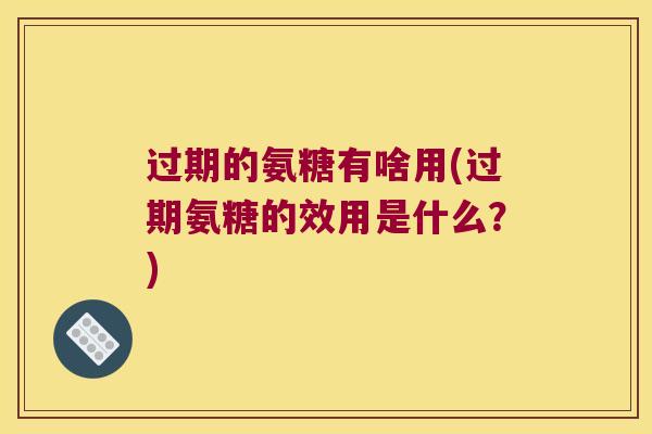 过期的氨糖有啥用(过期氨糖的效用是什么？)