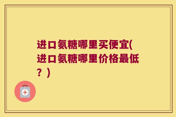 进口氨糖哪里买便宜(进口氨糖哪里价格低?) 进口氨糖哪里买便宜(进口氨糖哪里价格低?)