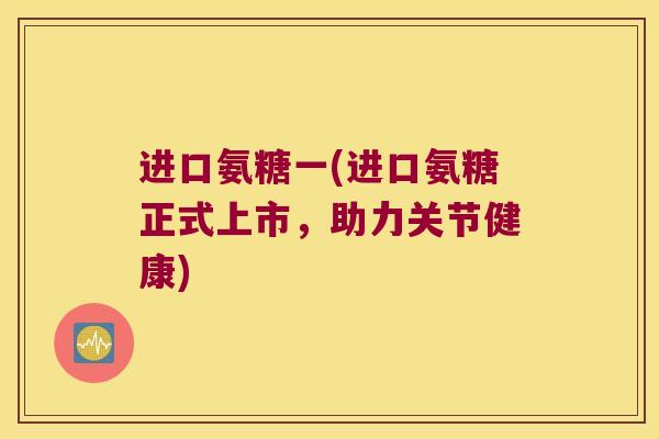 进口氨糖一(进口氨糖正式上市,助力关节健康) 进口氨糖一(进口氨糖正式上市,助力关节健康)