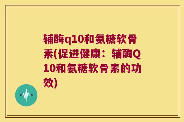 辅酶q10和氨糖软骨素(促进健康：辅酶Q10和氨糖软骨素的功效)