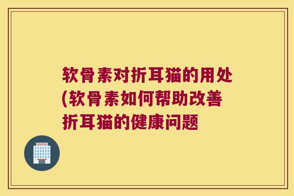 软骨素对折耳猫的用处(软骨素如何帮助改善折耳猫的健康问题 软骨素对折耳猫的用处(软骨素如何帮助改善折耳猫的健康问题