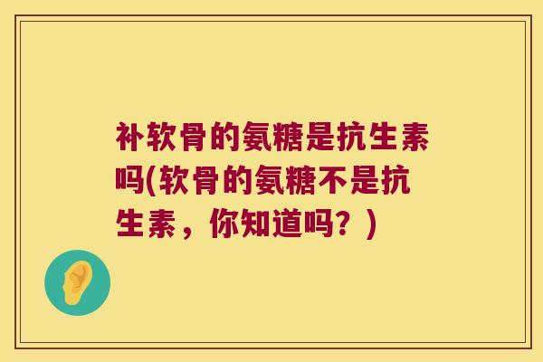 补软骨的氨糖是抗生素吗(软骨的氨糖不是抗生素,你知道吗?) 补软骨的氨糖是抗生素吗(软骨的氨糖不是抗生素,你知道吗?)