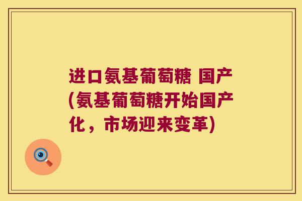 进口氨基葡萄糖 国产(氨基葡萄糖开始国产化,市场迎来变革) 进口氨基葡萄糖 国产(氨基葡萄糖开始国产化,市场迎来变革)