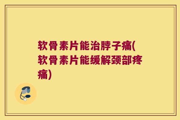 软骨素片能脖子痛(软骨素片能缓解颈部)