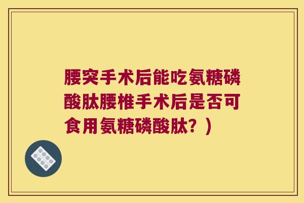 腰突手术后能吃氨糖磷酸肽腰椎手术后是否可食用氨糖磷酸肽?) 腰突手术后能吃氨糖磷酸肽腰椎手术后是否可食用氨糖磷酸肽?)