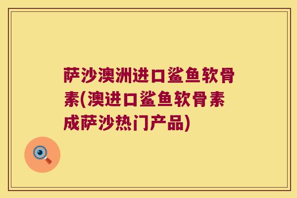 萨沙澳洲进口鲨鱼软骨素(澳进口鲨鱼软骨素成萨沙热门产品)