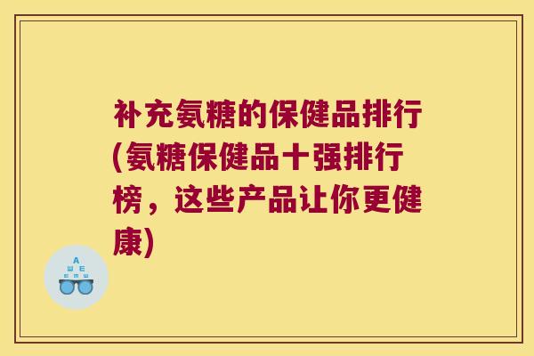 补充氨糖的保健品排行(氨糖保健品十强排行榜，这些产品让你更健康)