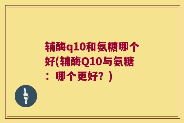 辅酶q10和氨糖哪个好(辅酶Q10与氨糖:哪个更好?) 辅酶q10和氨糖哪个好(辅酶Q10与氨糖:哪个更好?)