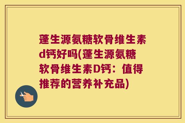 蓬生源氨糖软骨维生素d钙好吗(蓬生源氨糖软骨维生素D钙:值得推荐的营养补充品) 蓬生源氨糖软骨维生素d钙好吗(蓬生源氨糖软骨维生素D钙:值得推荐的营养补充品)