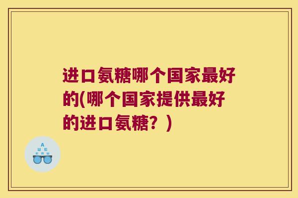 进口氨糖哪个国家好的(哪个国家提供好的进口氨糖？)