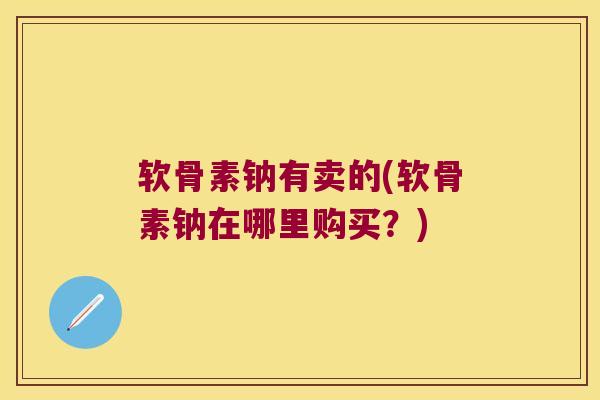 软骨素钠有卖的(软骨素钠在哪里购买？)